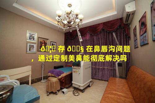🦟 存 🐧 在鼻唇沟问题，通过定制美鼻能彻底解决吗